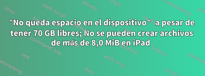 "No queda espacio en el dispositivo" a pesar de tener 70 GB libres; No se pueden crear archivos de más de 8,0 MiB en iPad 