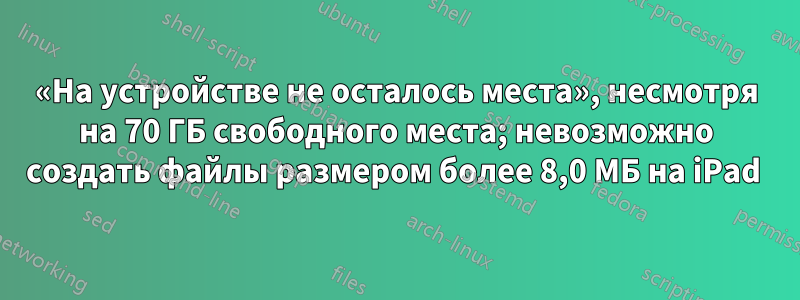 «На устройстве не осталось места», несмотря на 70 ГБ свободного места; невозможно создать файлы размером более 8,0 МБ на iPad 