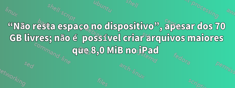 “Não resta espaço no dispositivo”, apesar dos 70 GB livres; não é possível criar arquivos maiores que 8,0 MiB no iPad 