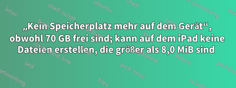 „Kein Speicherplatz mehr auf dem Gerät“, obwohl 70 GB frei sind; kann auf dem iPad keine Dateien erstellen, die größer als 8,0 MiB sind 