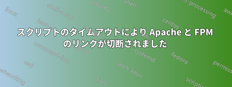 スクリプトのタイムアウトにより Apache と FPM のリンクが切断されました