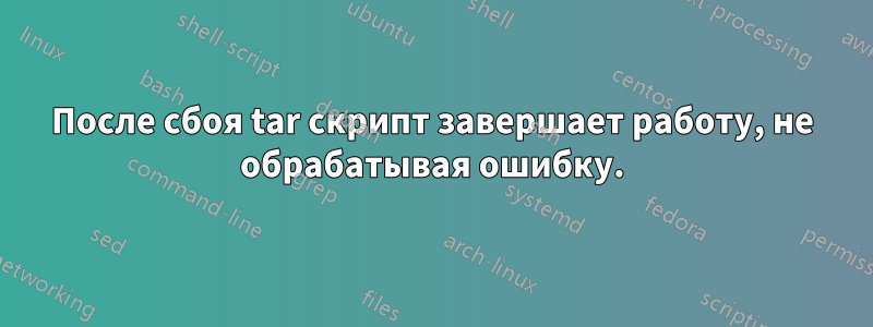 После сбоя tar скрипт завершает работу, не обрабатывая ошибку.