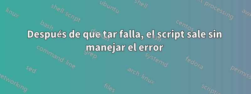 Después de que tar falla, el script sale sin manejar el error