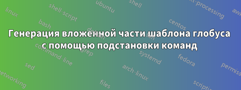 Генерация вложенной части шаблона глобуса с помощью подстановки команд