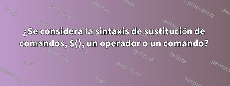 ¿Se considera la sintaxis de sustitución de comandos, $(), un operador o un comando?