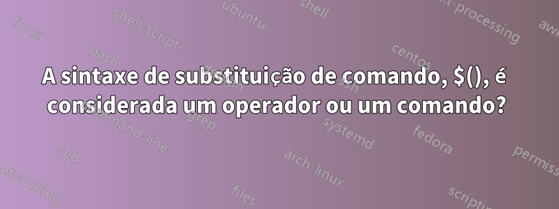 A sintaxe de substituição de comando, $(), é considerada um operador ou um comando?