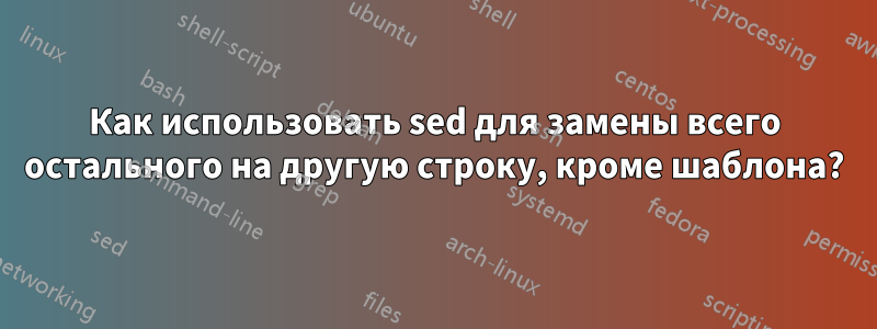 Как использовать sed для замены всего остального на другую строку, кроме шаблона?