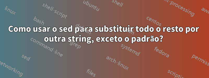 Como usar o sed para substituir todo o resto por outra string, exceto o padrão?