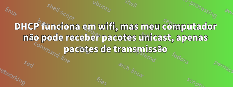 DHCP funciona em wifi, mas meu computador não pode receber pacotes unicast, apenas pacotes de transmissão