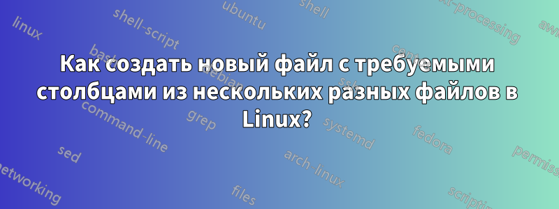 Как создать новый файл с требуемыми столбцами из нескольких разных файлов в Linux?