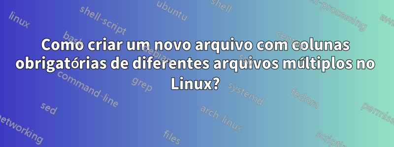 Como criar um novo arquivo com colunas obrigatórias de diferentes arquivos múltiplos no Linux?