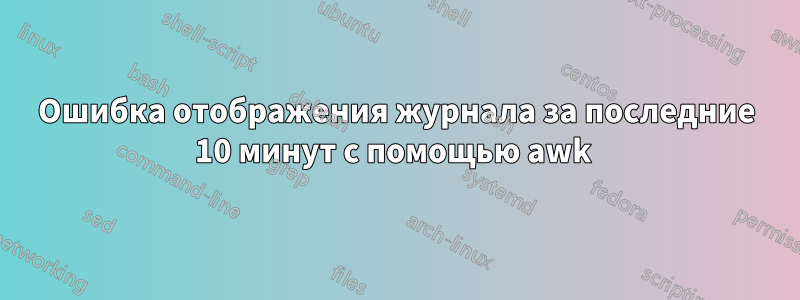 Ошибка отображения журнала за последние 10 минут с помощью awk 
