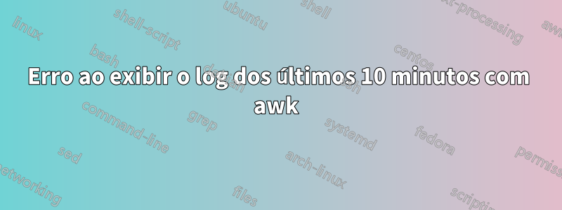 Erro ao exibir o log dos últimos 10 minutos com awk 