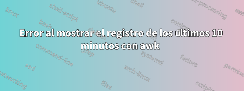 Error al mostrar el registro de los últimos 10 minutos con awk 