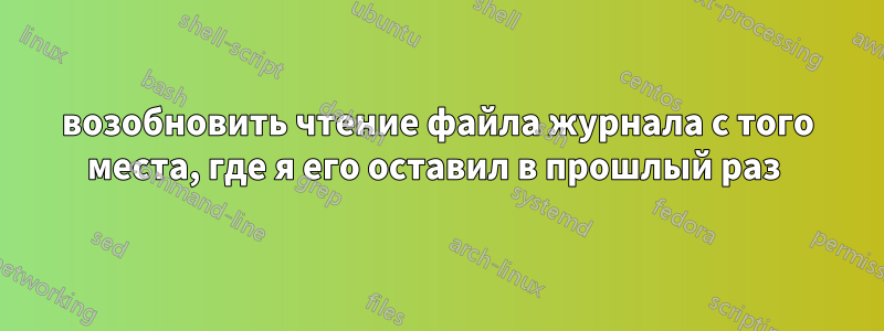 возобновить чтение файла журнала с того места, где я его оставил в прошлый раз 