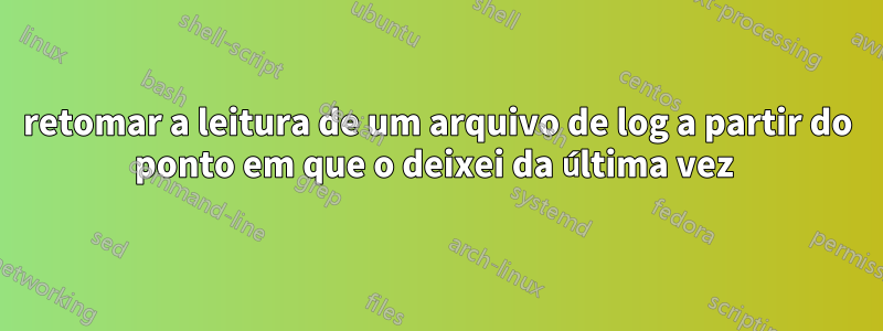 retomar a leitura de um arquivo de log a partir do ponto em que o deixei da última vez 