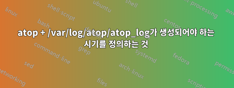 atop + /var/log/atop/atop_log가 생성되어야 하는 시기를 정의하는 것