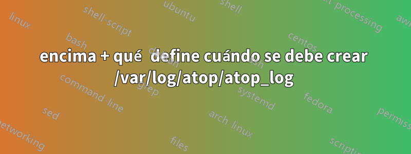 encima + qué define cuándo se debe crear /var/log/atop/atop_log
