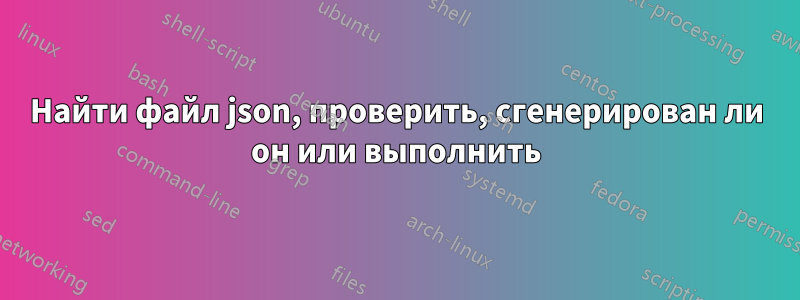 Найти файл json, проверить, сгенерирован ли он или выполнить