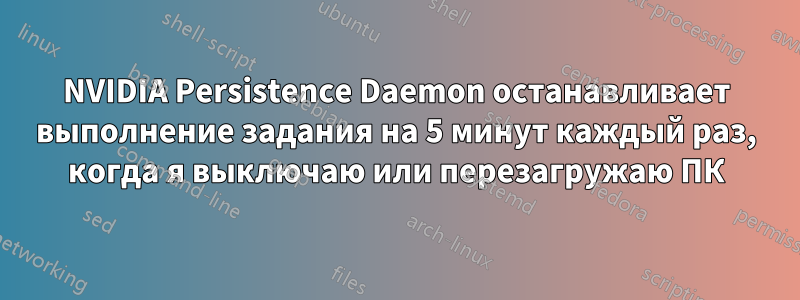 NVIDIA Persistence Daemon останавливает выполнение задания на 5 минут каждый раз, когда я выключаю или перезагружаю ПК