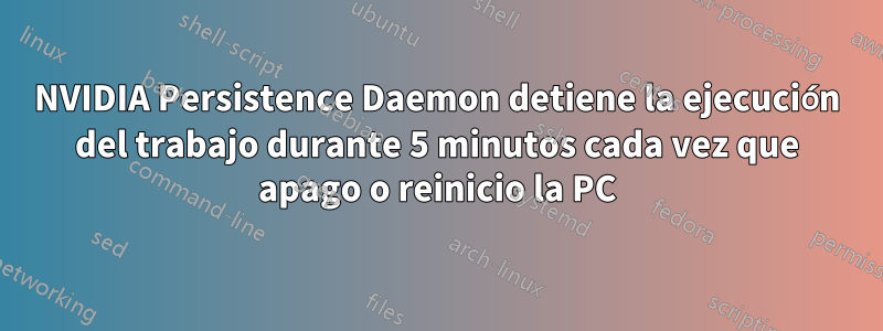 NVIDIA Persistence Daemon detiene la ejecución del trabajo durante 5 minutos cada vez que apago o reinicio la PC