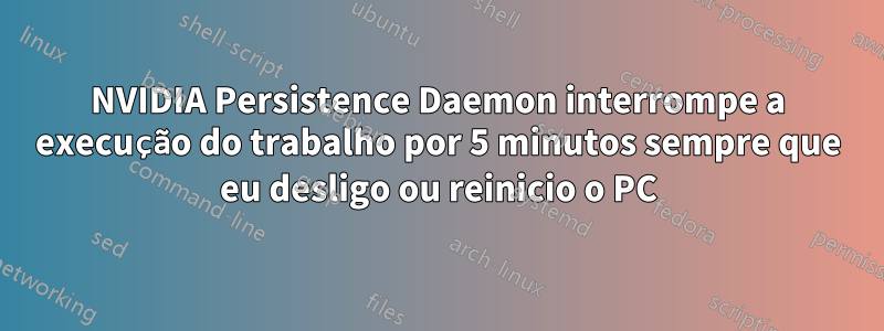 NVIDIA Persistence Daemon interrompe a execução do trabalho por 5 minutos sempre que eu desligo ou reinicio o PC