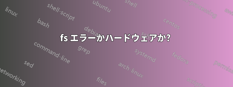 fs エラーかハードウェアか?