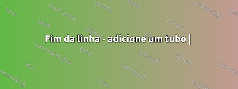 Fim da linha - adicione um tubo |