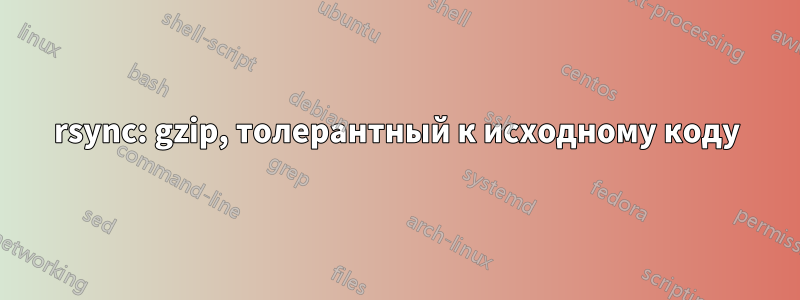 rsync: gzip, толерантный к исходному коду
