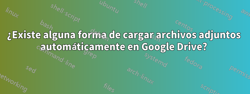 ¿Existe alguna forma de cargar archivos adjuntos automáticamente en Google Drive?