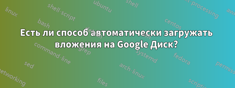 Есть ли способ автоматически загружать вложения на Google Диск?