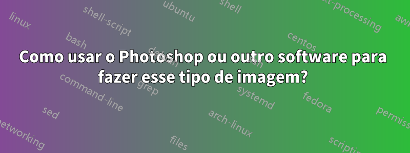 Como usar o Photoshop ou outro software para fazer esse tipo de imagem?