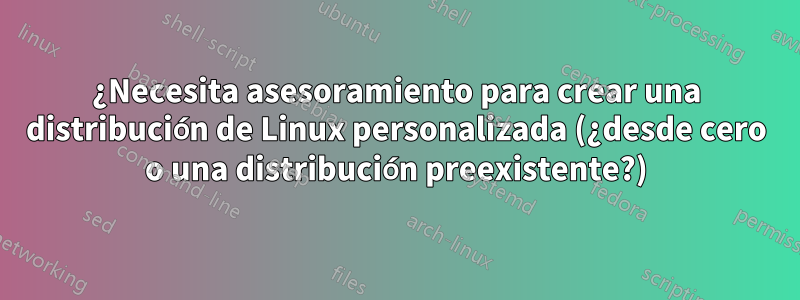 ¿Necesita asesoramiento para crear una distribución de Linux personalizada (¿desde cero o una distribución preexistente?)