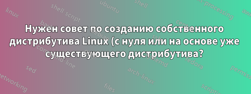 Нужен совет по созданию собственного дистрибутива Linux (с нуля или на основе уже существующего дистрибутива?)