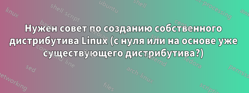 Нужен совет по созданию собственного дистрибутива Linux (с нуля или на основе уже существующего дистрибутива?)