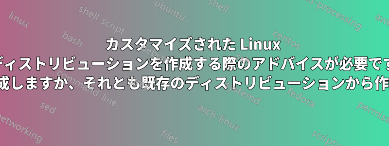 カスタマイズされた Linux ディストリビューションを作成する際のアドバイスが必要です (最初から作成しますか、それとも既存のディストリビューションから作成しますか?)