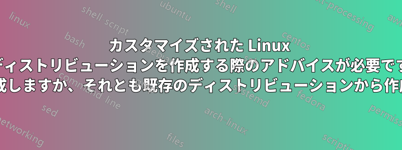カスタマイズされた Linux ディストリビューションを作成する際のアドバイスが必要です (最初から作成しますか、それとも既存のディストリビューションから作成しますか?)