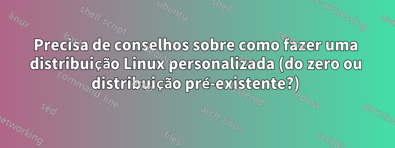 Precisa de conselhos sobre como fazer uma distribuição Linux personalizada (do zero ou distribuição pré-existente?)