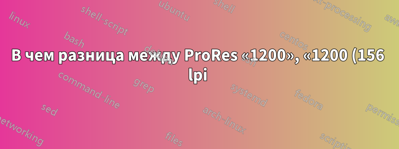 В чем разница между ProRes «1200», «1200 (156 lpi)» и «1200 (180 lpi)» при печати?
