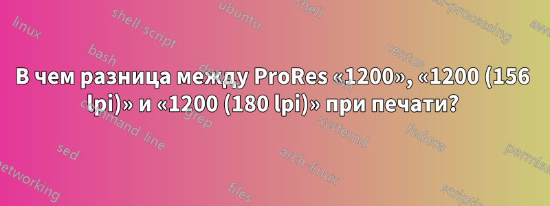 В чем разница между ProRes «1200», «1200 (156 lpi)» и «1200 (180 lpi)» при печати?