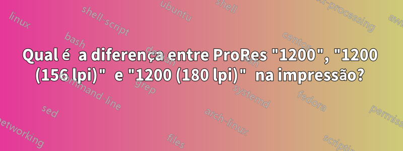 Qual é a diferença entre ProRes "1200", "1200 (156 lpi)" e "1200 (180 lpi)" na impressão?