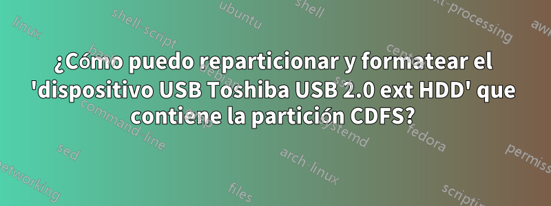 ¿Cómo puedo reparticionar y formatear el 'dispositivo USB Toshiba USB 2.0 ext HDD' que contiene la partición CDFS?