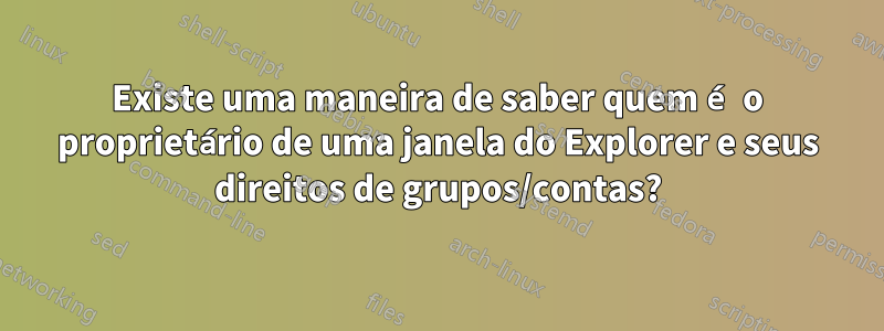 Existe uma maneira de saber quem é o proprietário de uma janela do Explorer e seus direitos de grupos/contas?