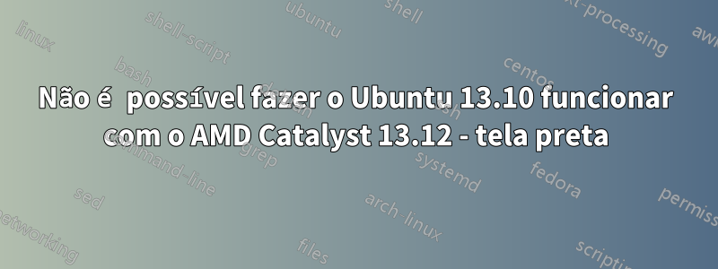 Não é possível fazer o Ubuntu 13.10 funcionar com o AMD Catalyst 13.12 - tela preta