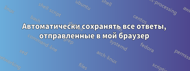 Автоматически сохранять все ответы, отправленные в мой браузер
