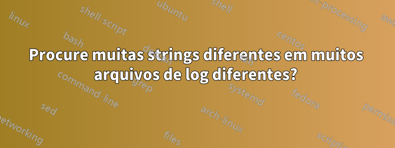 Procure muitas strings diferentes em muitos arquivos de log diferentes?