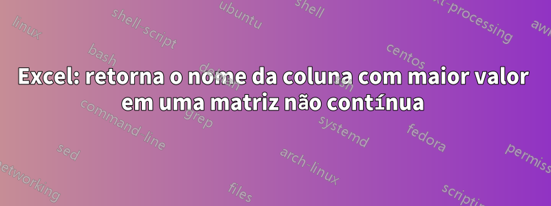 Excel: retorna o nome da coluna com maior valor em uma matriz não contínua