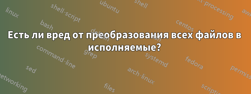 Есть ли вред от преобразования всех файлов в исполняемые?