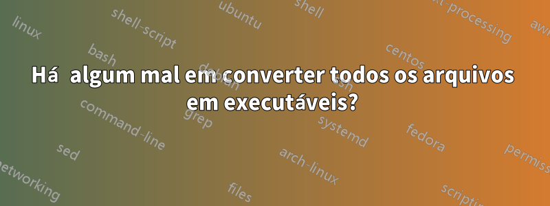 Há algum mal em converter todos os arquivos em executáveis?