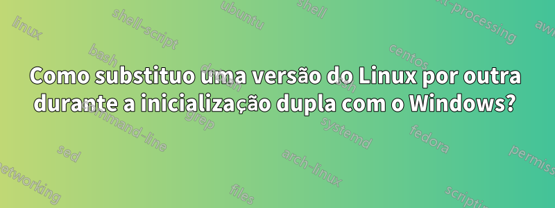Como substituo uma versão do Linux por outra durante a inicialização dupla com o Windows?